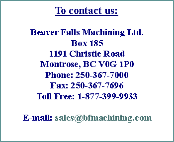 Text Box: To contact us:
Beaver Falls Machining Ltd.
Box 185
1191 Christie Road
Montrose, BC V0G 1P0
Phone: 250-367-7000
Fax: 250-367-7696
Toll Free: 1-877-399-9933
E-mail: sales@bfmachining.com